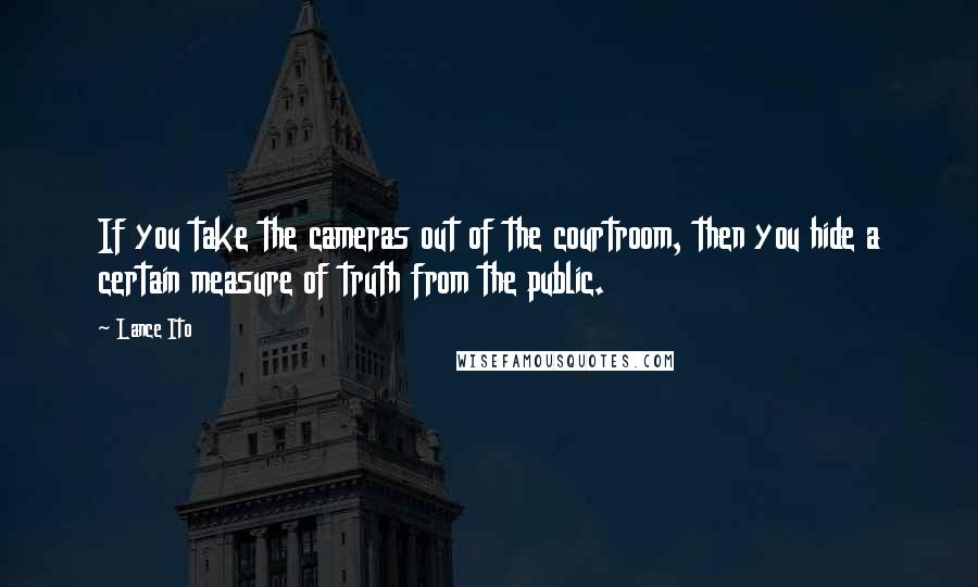 Lance Ito Quotes: If you take the cameras out of the courtroom, then you hide a certain measure of truth from the public.