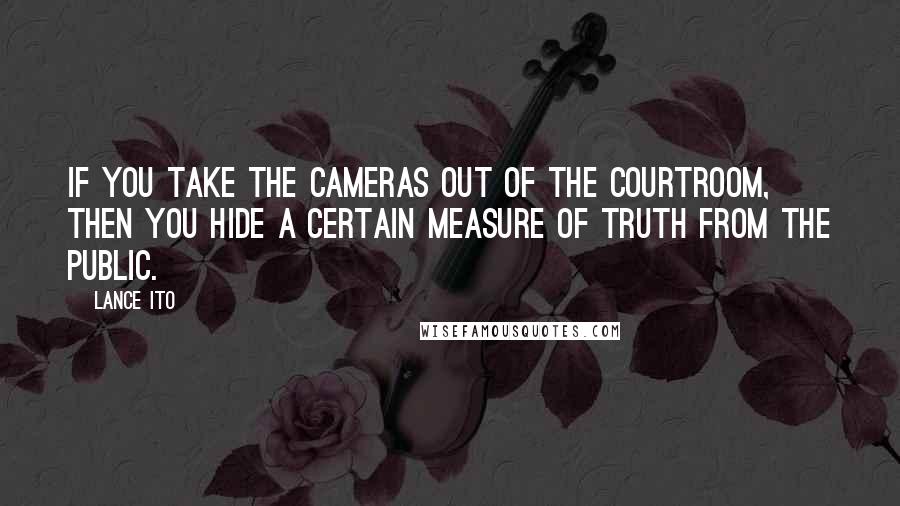 Lance Ito Quotes: If you take the cameras out of the courtroom, then you hide a certain measure of truth from the public.