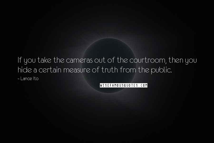 Lance Ito Quotes: If you take the cameras out of the courtroom, then you hide a certain measure of truth from the public.