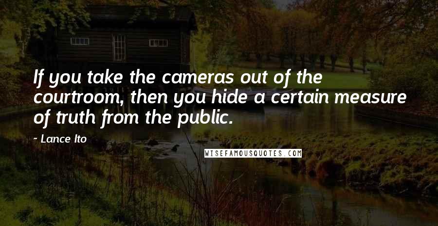 Lance Ito Quotes: If you take the cameras out of the courtroom, then you hide a certain measure of truth from the public.