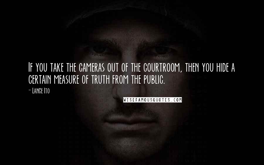 Lance Ito Quotes: If you take the cameras out of the courtroom, then you hide a certain measure of truth from the public.