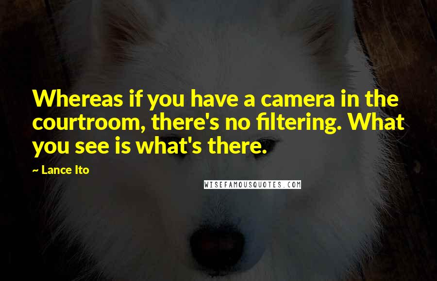 Lance Ito Quotes: Whereas if you have a camera in the courtroom, there's no filtering. What you see is what's there.