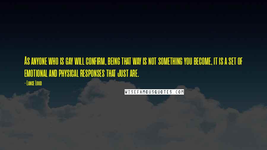 Lance Loud Quotes: As anyone who is gay will confirm, being that way is not something you become, it is a set of emotional and physical responses that just are.