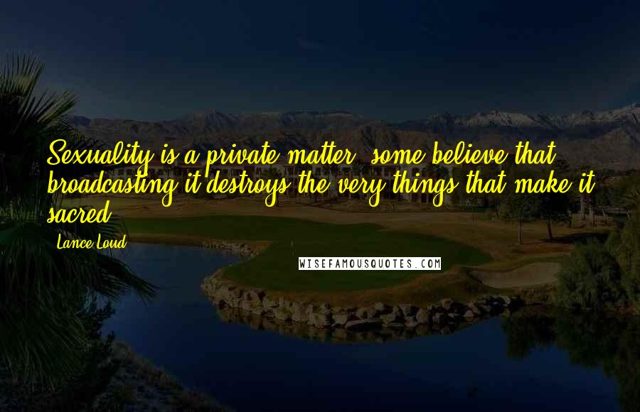 Lance Loud Quotes: Sexuality is a private matter; some believe that broadcasting it destroys the very things that make it sacred.