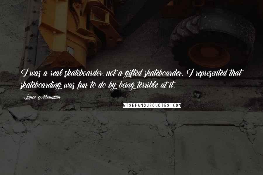 Lance Mountain Quotes: I was a real skateboarder, not a gifted skateboarder. I represented that skateboarding was fun to do by being terrible at it.