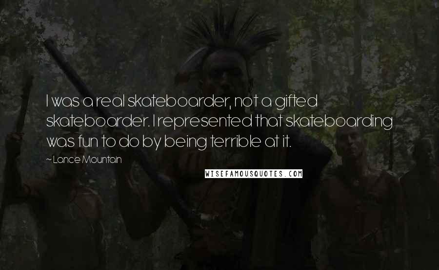 Lance Mountain Quotes: I was a real skateboarder, not a gifted skateboarder. I represented that skateboarding was fun to do by being terrible at it.