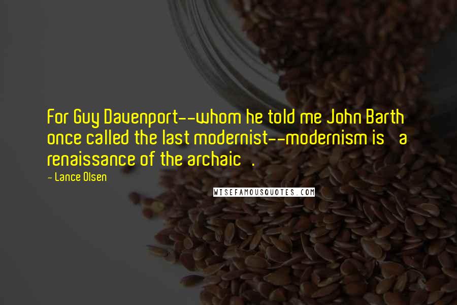 Lance Olsen Quotes: For Guy Davenport--whom he told me John Barth once called the last modernist--modernism is 'a renaissance of the archaic'.