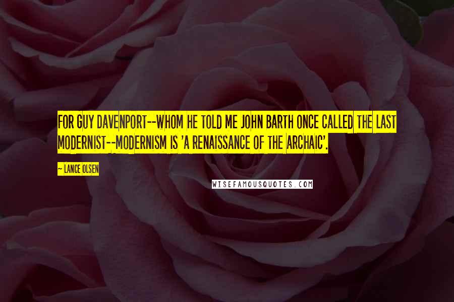 Lance Olsen Quotes: For Guy Davenport--whom he told me John Barth once called the last modernist--modernism is 'a renaissance of the archaic'.