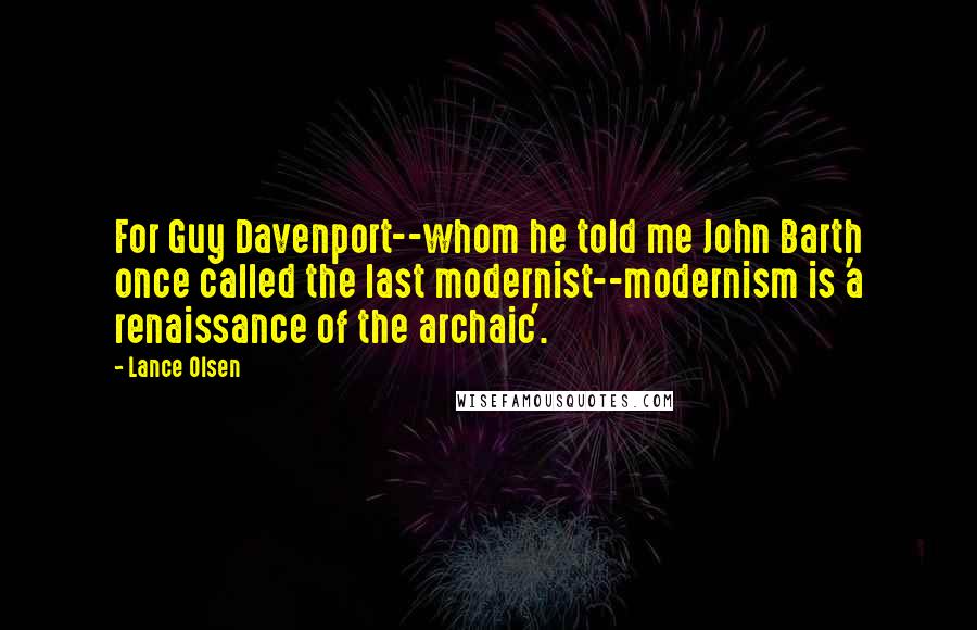 Lance Olsen Quotes: For Guy Davenport--whom he told me John Barth once called the last modernist--modernism is 'a renaissance of the archaic'.