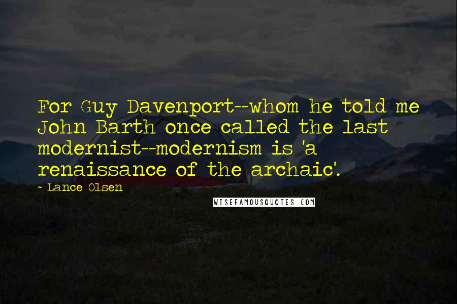 Lance Olsen Quotes: For Guy Davenport--whom he told me John Barth once called the last modernist--modernism is 'a renaissance of the archaic'.