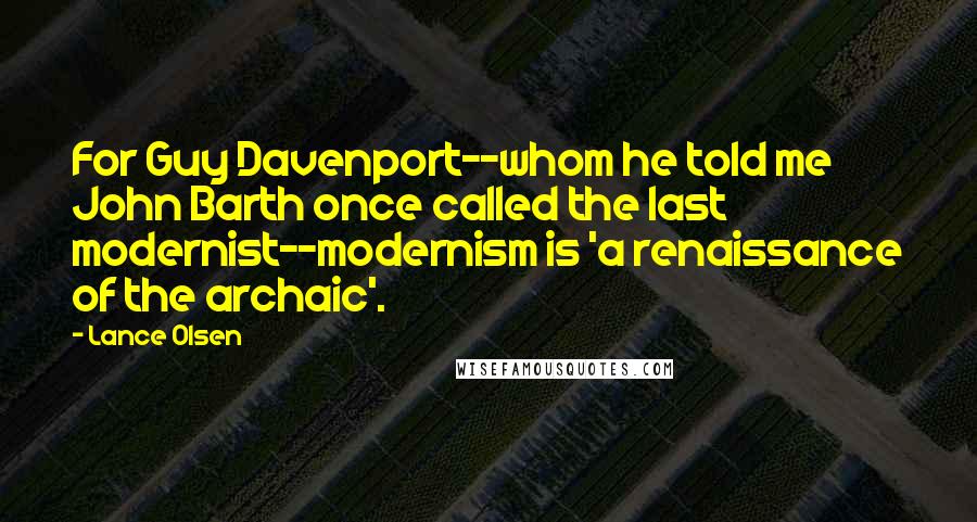 Lance Olsen Quotes: For Guy Davenport--whom he told me John Barth once called the last modernist--modernism is 'a renaissance of the archaic'.