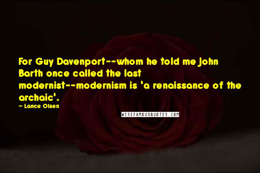 Lance Olsen Quotes: For Guy Davenport--whom he told me John Barth once called the last modernist--modernism is 'a renaissance of the archaic'.