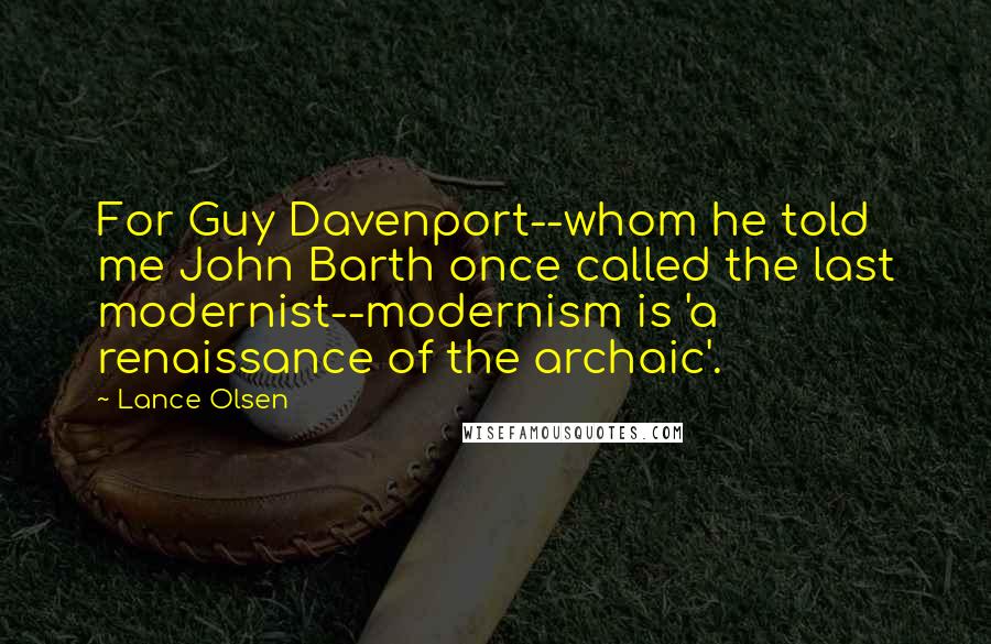 Lance Olsen Quotes: For Guy Davenport--whom he told me John Barth once called the last modernist--modernism is 'a renaissance of the archaic'.