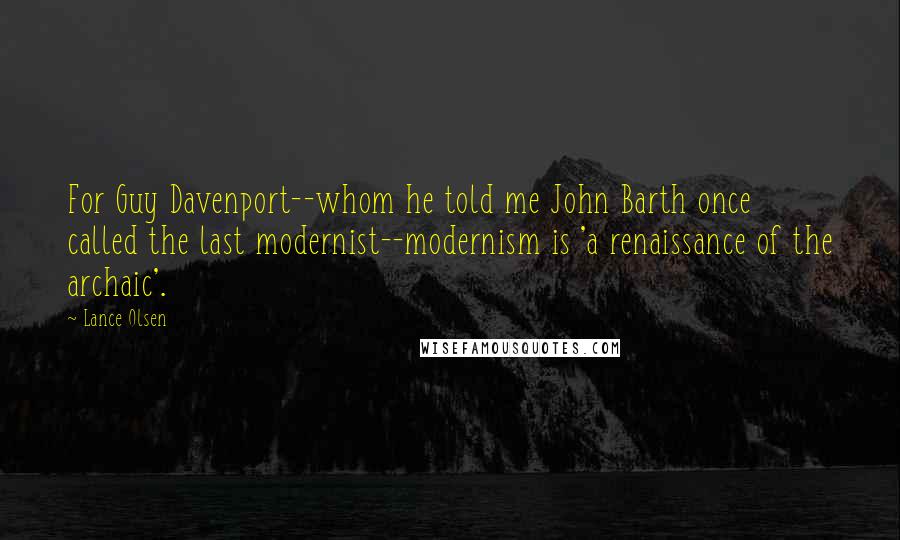 Lance Olsen Quotes: For Guy Davenport--whom he told me John Barth once called the last modernist--modernism is 'a renaissance of the archaic'.