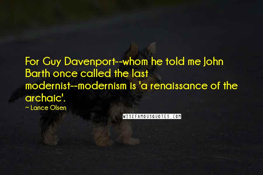 Lance Olsen Quotes: For Guy Davenport--whom he told me John Barth once called the last modernist--modernism is 'a renaissance of the archaic'.