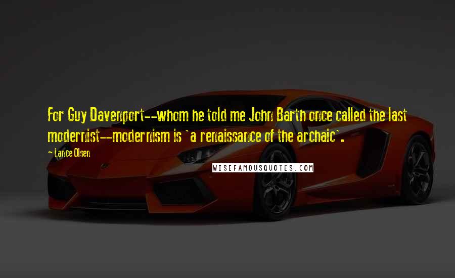 Lance Olsen Quotes: For Guy Davenport--whom he told me John Barth once called the last modernist--modernism is 'a renaissance of the archaic'.