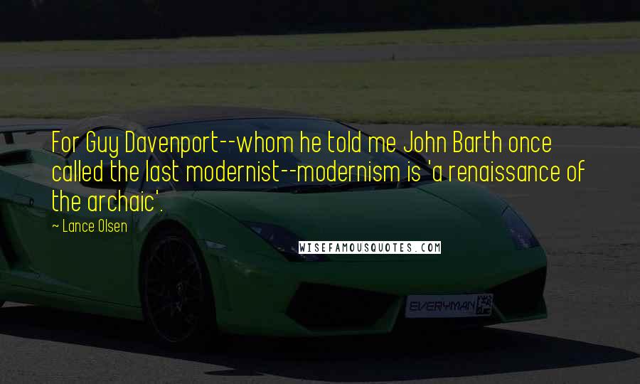 Lance Olsen Quotes: For Guy Davenport--whom he told me John Barth once called the last modernist--modernism is 'a renaissance of the archaic'.