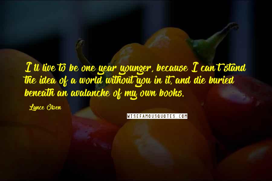 Lance Olsen Quotes: I'll live to be one year younger, because I can't stand the idea of a world without you in it, and die buried beneath an avalanche of my own books.