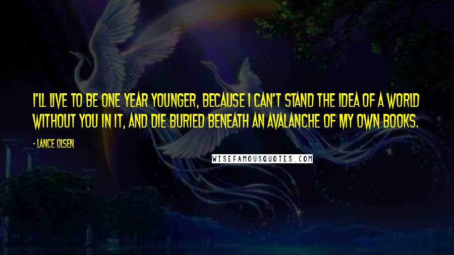 Lance Olsen Quotes: I'll live to be one year younger, because I can't stand the idea of a world without you in it, and die buried beneath an avalanche of my own books.