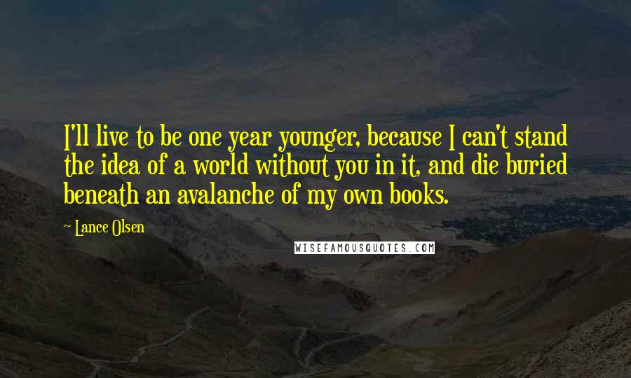 Lance Olsen Quotes: I'll live to be one year younger, because I can't stand the idea of a world without you in it, and die buried beneath an avalanche of my own books.