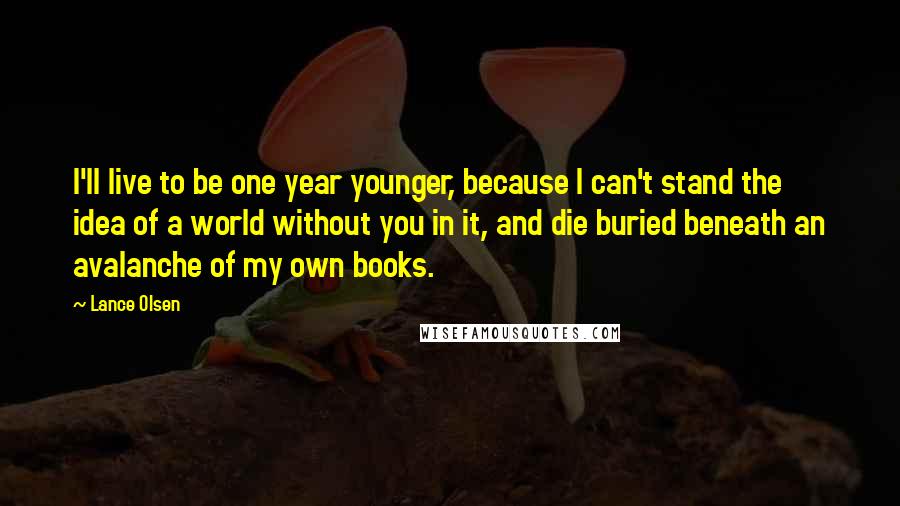 Lance Olsen Quotes: I'll live to be one year younger, because I can't stand the idea of a world without you in it, and die buried beneath an avalanche of my own books.