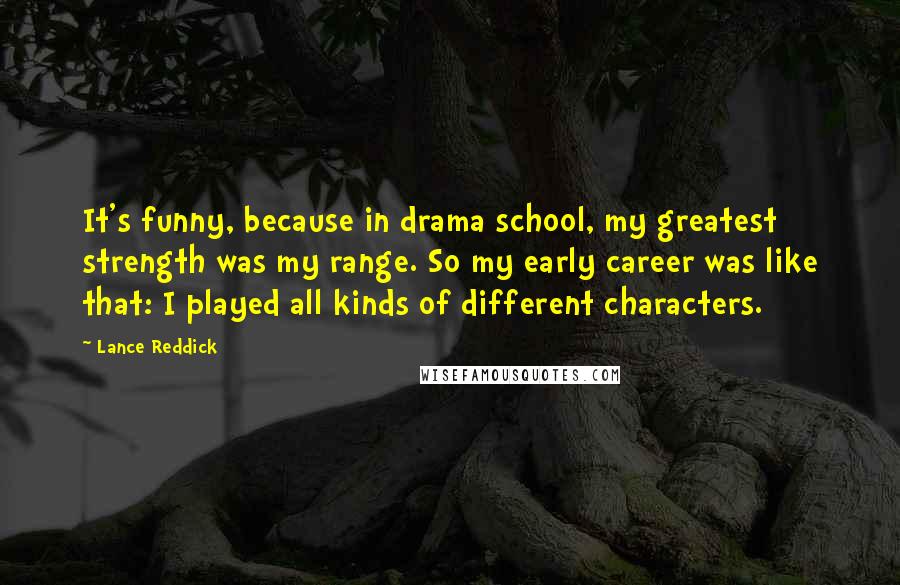 Lance Reddick Quotes: It's funny, because in drama school, my greatest strength was my range. So my early career was like that: I played all kinds of different characters.