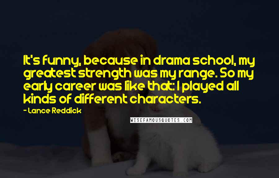 Lance Reddick Quotes: It's funny, because in drama school, my greatest strength was my range. So my early career was like that: I played all kinds of different characters.