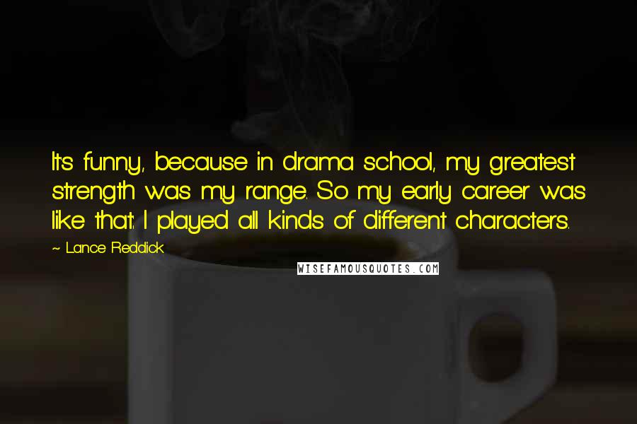 Lance Reddick Quotes: It's funny, because in drama school, my greatest strength was my range. So my early career was like that: I played all kinds of different characters.