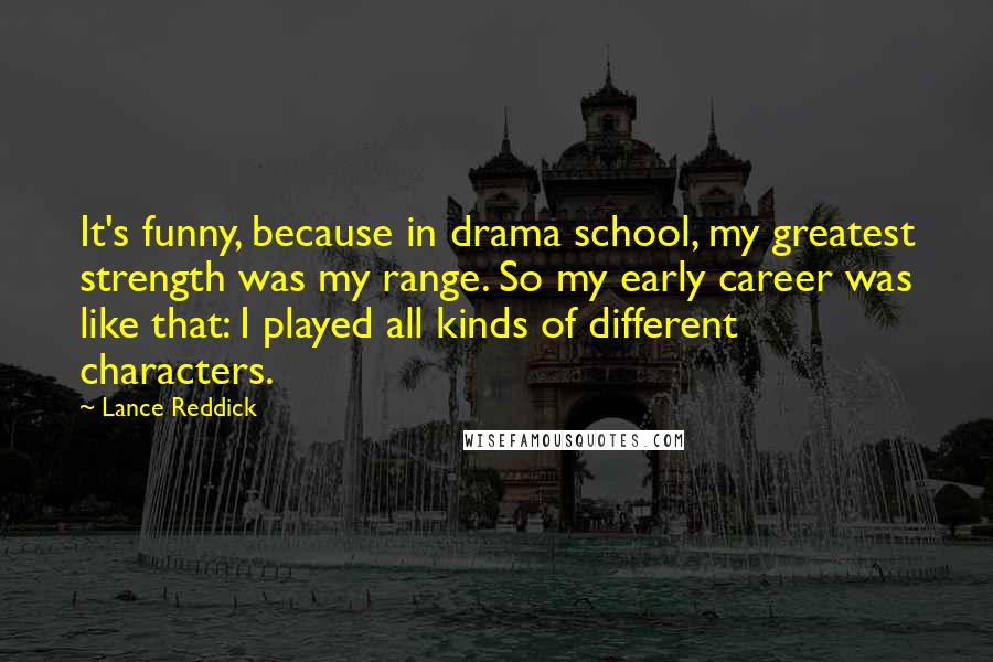 Lance Reddick Quotes: It's funny, because in drama school, my greatest strength was my range. So my early career was like that: I played all kinds of different characters.