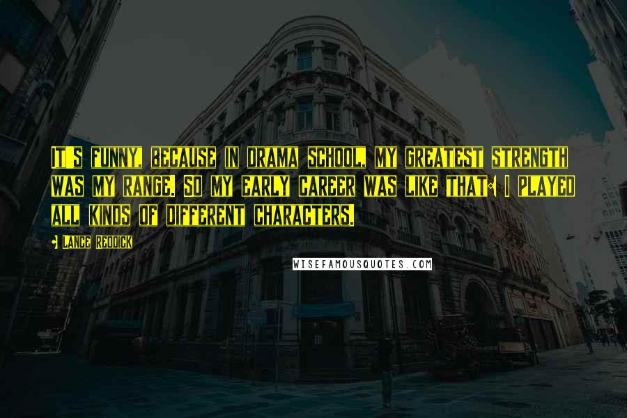 Lance Reddick Quotes: It's funny, because in drama school, my greatest strength was my range. So my early career was like that: I played all kinds of different characters.