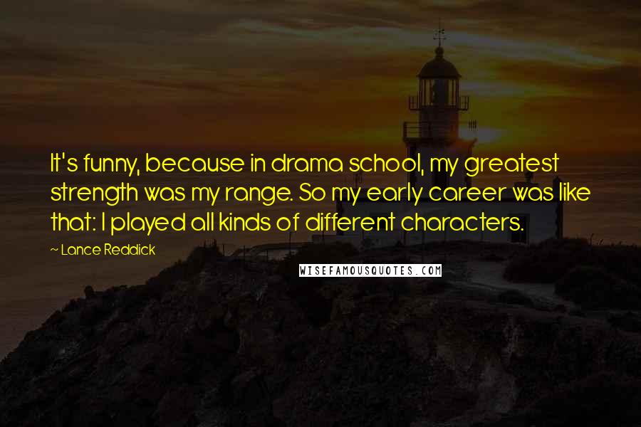 Lance Reddick Quotes: It's funny, because in drama school, my greatest strength was my range. So my early career was like that: I played all kinds of different characters.