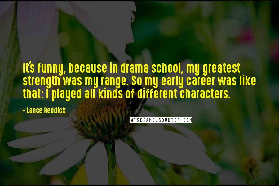 Lance Reddick Quotes: It's funny, because in drama school, my greatest strength was my range. So my early career was like that: I played all kinds of different characters.