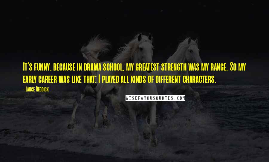 Lance Reddick Quotes: It's funny, because in drama school, my greatest strength was my range. So my early career was like that: I played all kinds of different characters.