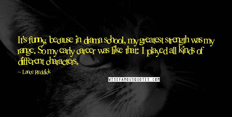 Lance Reddick Quotes: It's funny, because in drama school, my greatest strength was my range. So my early career was like that: I played all kinds of different characters.