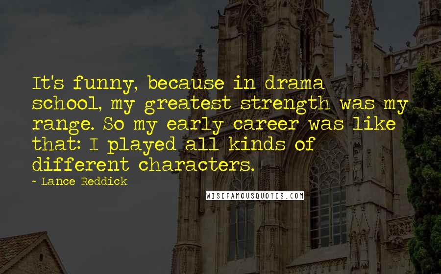 Lance Reddick Quotes: It's funny, because in drama school, my greatest strength was my range. So my early career was like that: I played all kinds of different characters.