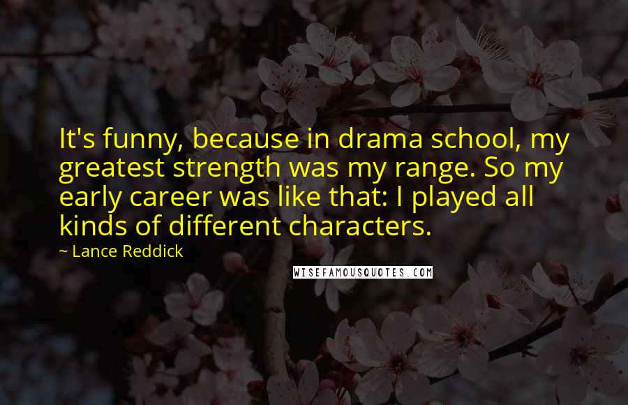 Lance Reddick Quotes: It's funny, because in drama school, my greatest strength was my range. So my early career was like that: I played all kinds of different characters.