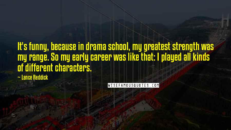 Lance Reddick Quotes: It's funny, because in drama school, my greatest strength was my range. So my early career was like that: I played all kinds of different characters.