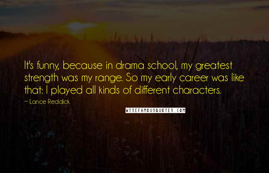 Lance Reddick Quotes: It's funny, because in drama school, my greatest strength was my range. So my early career was like that: I played all kinds of different characters.