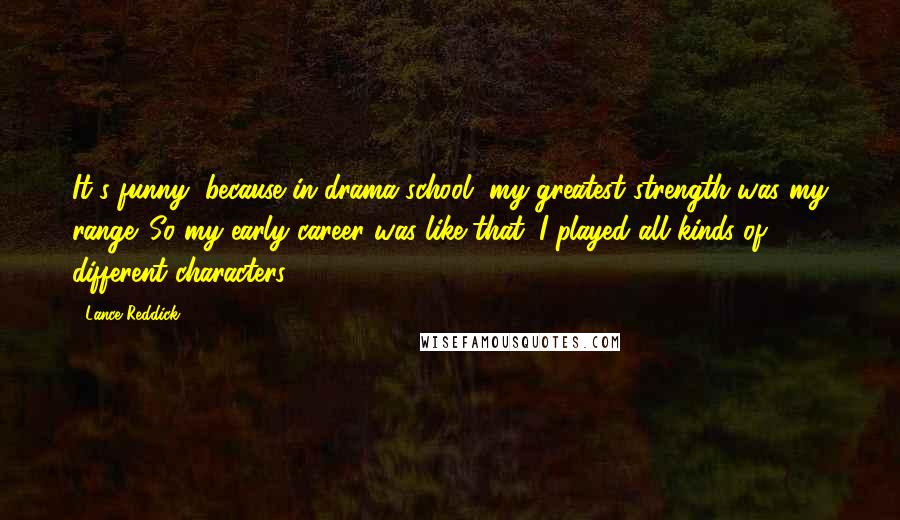 Lance Reddick Quotes: It's funny, because in drama school, my greatest strength was my range. So my early career was like that: I played all kinds of different characters.