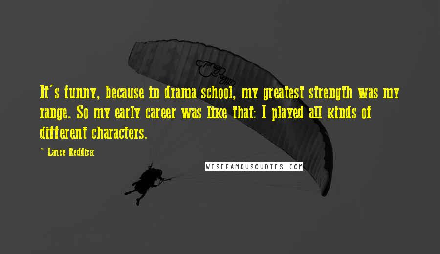 Lance Reddick Quotes: It's funny, because in drama school, my greatest strength was my range. So my early career was like that: I played all kinds of different characters.