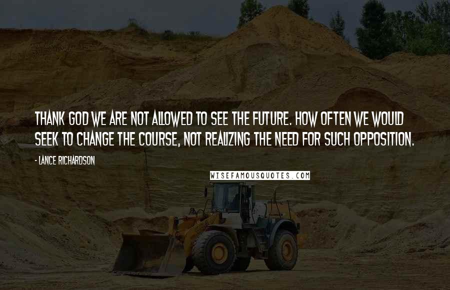 Lance Richardson Quotes: Thank God we are not allowed to see the future. How often we would seek to change the course, not realizing the need for such opposition.
