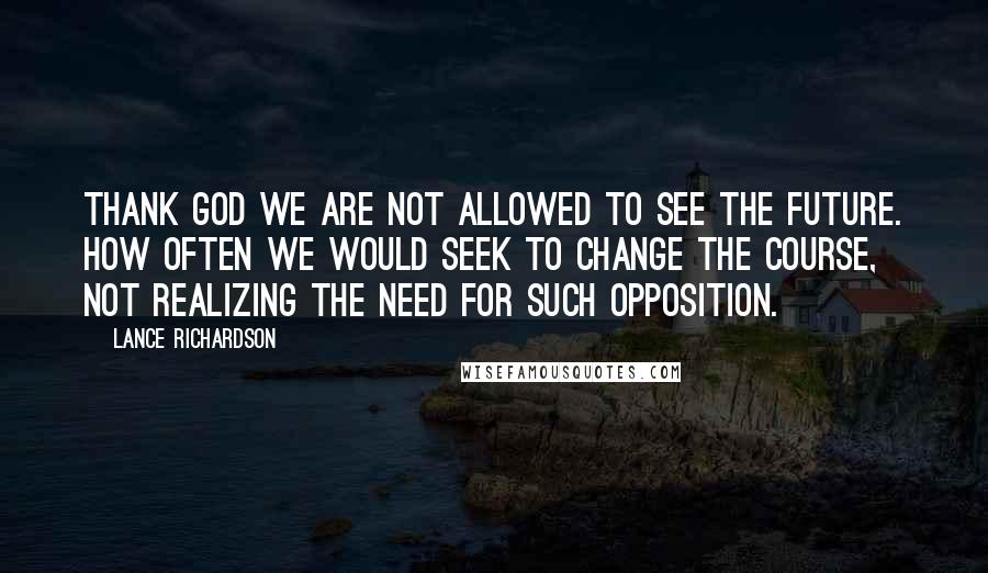 Lance Richardson Quotes: Thank God we are not allowed to see the future. How often we would seek to change the course, not realizing the need for such opposition.
