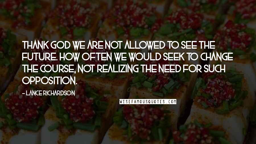 Lance Richardson Quotes: Thank God we are not allowed to see the future. How often we would seek to change the course, not realizing the need for such opposition.