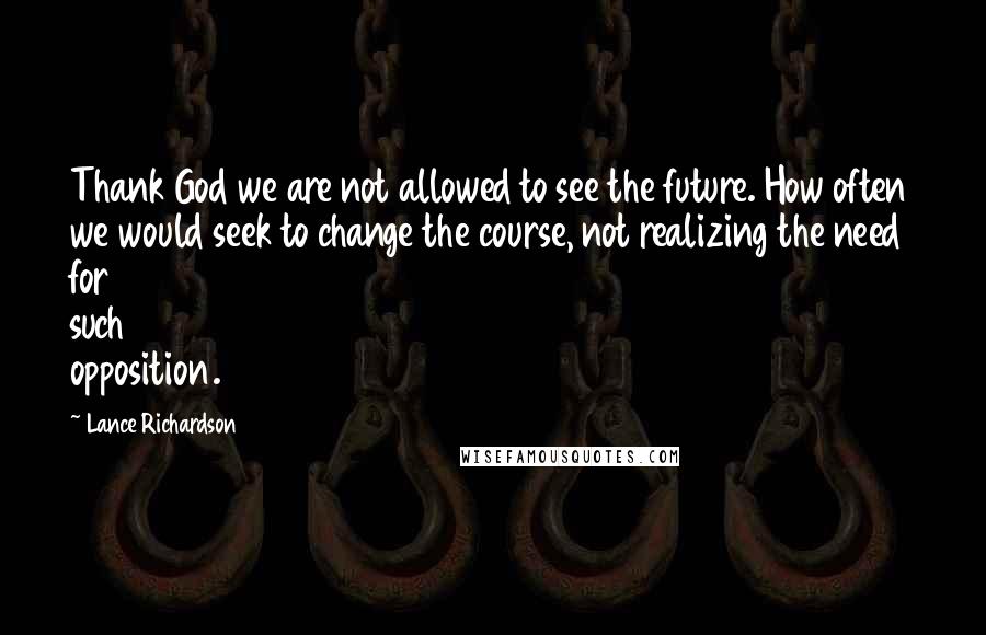Lance Richardson Quotes: Thank God we are not allowed to see the future. How often we would seek to change the course, not realizing the need for such opposition.