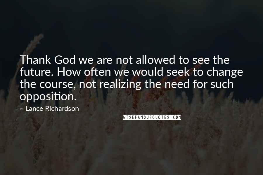 Lance Richardson Quotes: Thank God we are not allowed to see the future. How often we would seek to change the course, not realizing the need for such opposition.