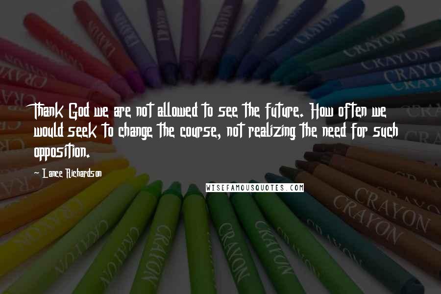 Lance Richardson Quotes: Thank God we are not allowed to see the future. How often we would seek to change the course, not realizing the need for such opposition.