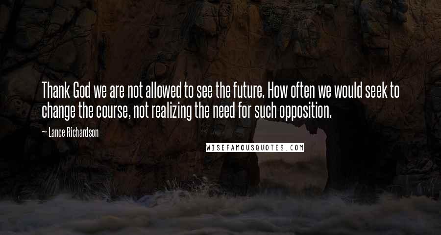 Lance Richardson Quotes: Thank God we are not allowed to see the future. How often we would seek to change the course, not realizing the need for such opposition.