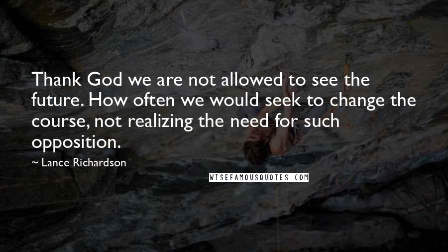 Lance Richardson Quotes: Thank God we are not allowed to see the future. How often we would seek to change the course, not realizing the need for such opposition.