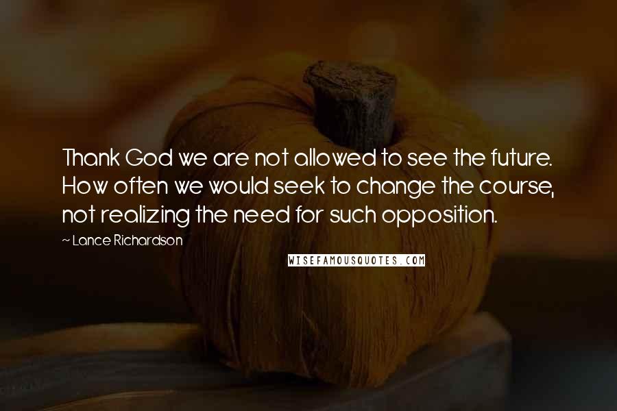 Lance Richardson Quotes: Thank God we are not allowed to see the future. How often we would seek to change the course, not realizing the need for such opposition.