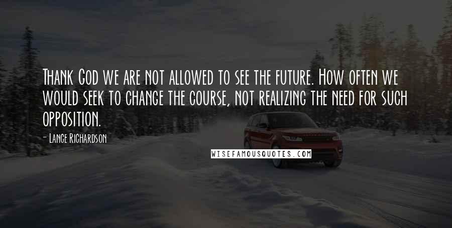 Lance Richardson Quotes: Thank God we are not allowed to see the future. How often we would seek to change the course, not realizing the need for such opposition.
